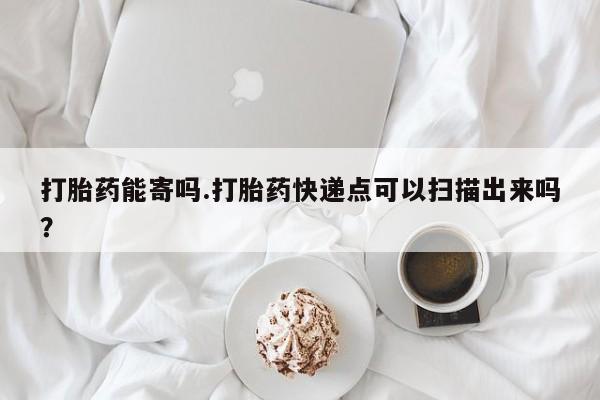 流产药微信买在线下单打胎药能寄吗.打胎药快递点可以扫描出来吗？