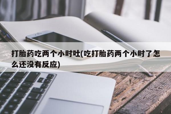 流产药微信买在线下单打胎药吃两个小时吐(吃打胎药两个小时了怎么还没有反应)