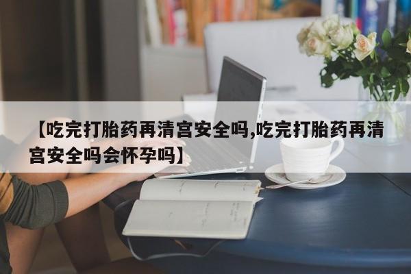 流产药微信买在线下单【吃完打胎药再清宫安全吗,吃完打胎药再清宫安全吗会怀孕吗】