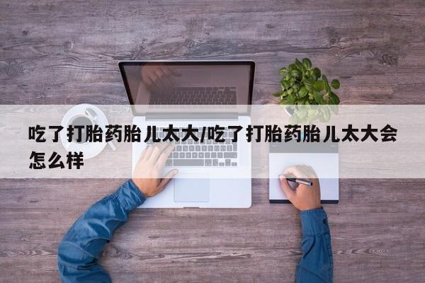 流产药微信买在线下单吃了打胎药胎儿太大/吃了打胎药胎儿太大会怎么样