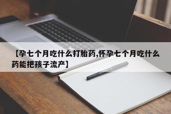 流产药微信买在线下单【孕七个月吃什么打胎药,怀孕七个月吃什么药能把孩子流产】