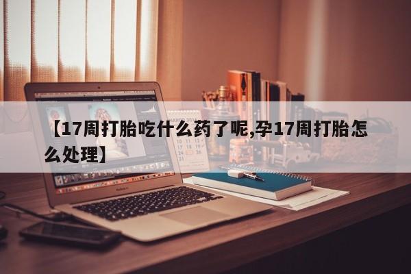 流产药微信买在线下单【17周打胎吃什么药了呢,孕17周打胎怎么处理】