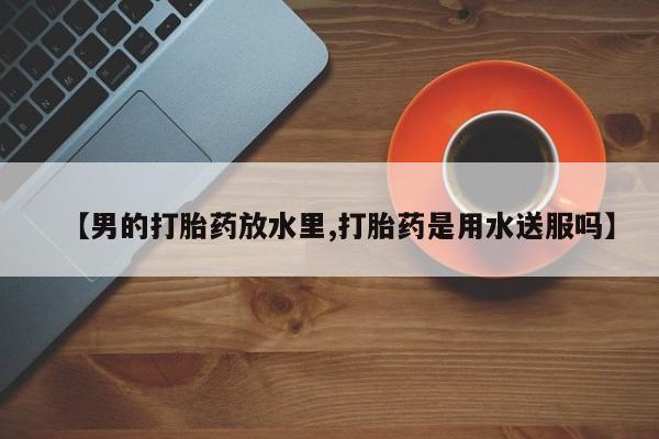 流产药微信买在线下单【男的打胎药放水里,打胎药是用水送服吗】