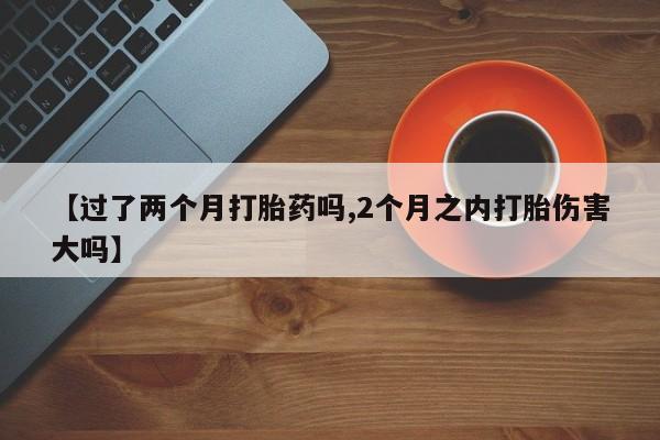 流产药微信买在线下单【过了两个月打胎药吗,2个月之内打胎伤害大吗】