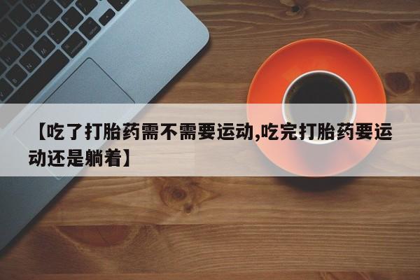 流产药微信买在线下单【吃了打胎药需不需要运动,吃完打胎药要运动还是躺着】