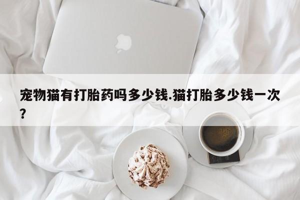 流产药微信买在线下单宠物猫有打胎药吗多少钱.猫打胎多少钱一次？