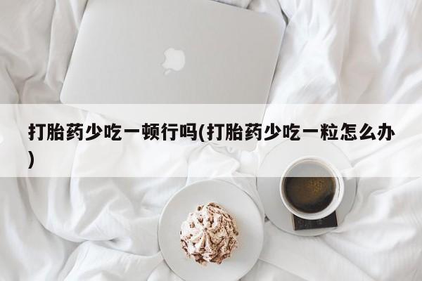 流产药微信买在线下单打胎药少吃一顿行吗(打胎药少吃一粒怎么办)