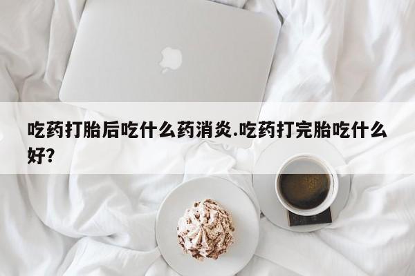 流产药微信买在线下单吃药打胎后吃什么药消炎.吃药打完胎吃什么好？