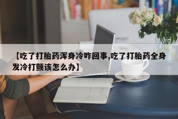 流产药微信买在线下单【吃了打胎药浑身冷咋回事,吃了打胎药全身发冷打颤该怎么办】