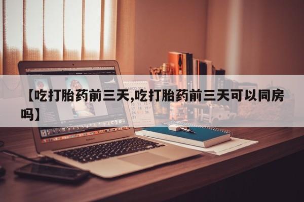 流产药微信买在线下单【吃打胎药前三天,吃打胎药前三天可以同房吗】