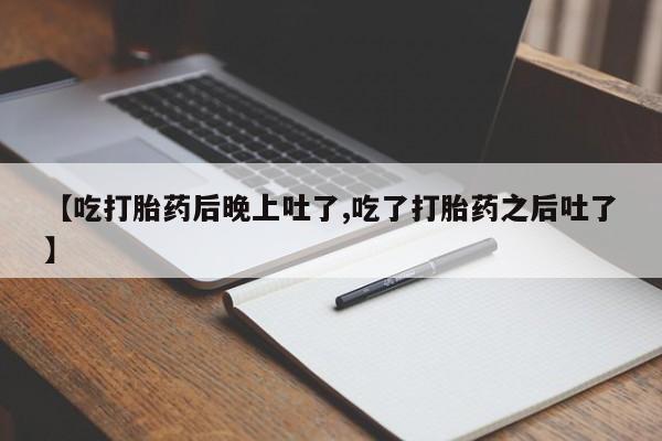 流产药微信买在线下单【吃打胎药后晚上吐了,吃了打胎药之后吐了】