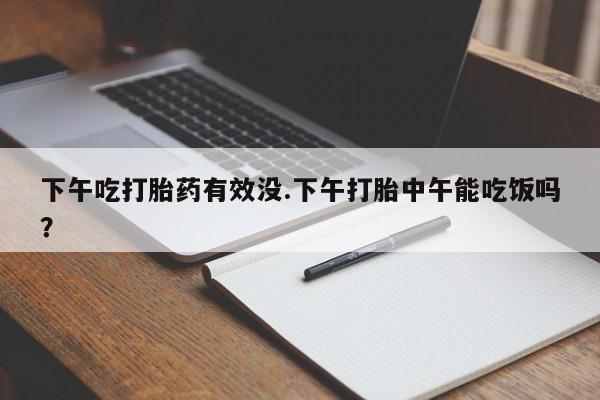 流产药微信买在线下单下午吃打胎药有效没.下午打胎中午能吃饭吗？