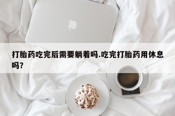 流产药微信买在线下单打胎药吃完后需要躺着吗.吃完打胎药用休息吗？