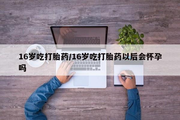 流产药微信买在线下单16岁吃打胎药/16岁吃打胎药以后会怀孕吗