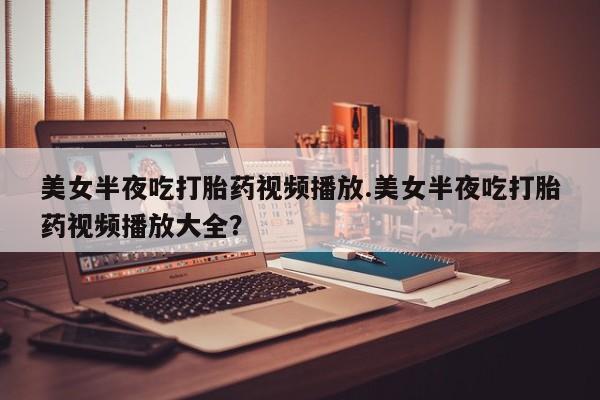 流产药微信买在线下单美女半夜吃打胎药视频播放.美女半夜吃打胎药视频播放大全？