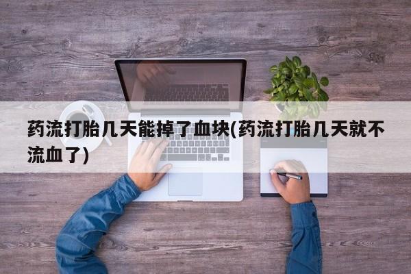 流产药微信买在线下单药流打胎几天能掉了血块(药流打胎几天就不流血了)