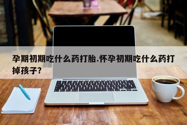 流产药微信买在线下单孕期初期吃什么药打胎.怀孕初期吃什么药打掉孩子？