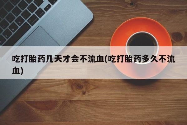 流产药微信买在线下单吃打胎药几天才会不流血(吃打胎药多久不流血)