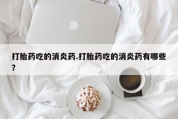 流产药微信买在线下单打胎药吃的消炎药.打胎药吃的消炎药有哪些？