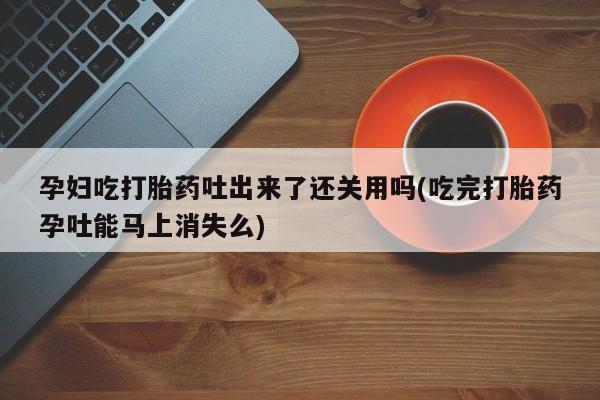 流产药微信买在线下单孕妇吃打胎药吐出来了还关用吗(吃完打胎药孕吐能马上消失么)
