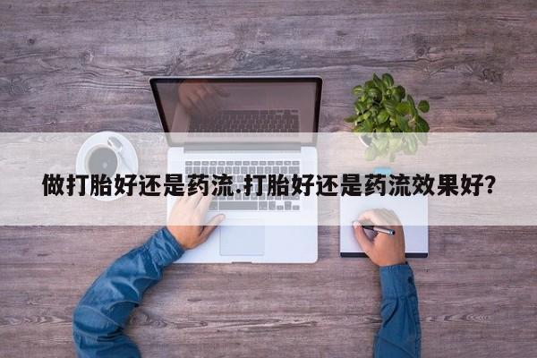 流产药微信买在线下单做打胎好还是药流.打胎好还是药流效果好？