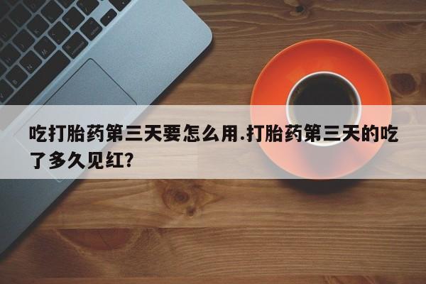 流产药微信买在线下单吃打胎药第三天要怎么用.打胎药第三天的吃了多久见红？