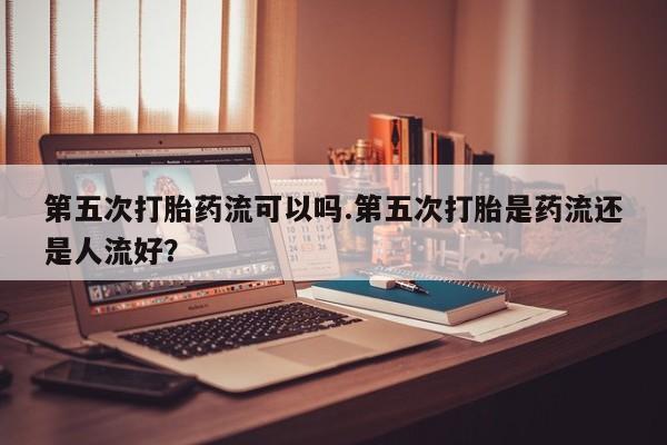 流产药微信买在线下单第五次打胎药流可以吗.第五次打胎是药流还是人流好？