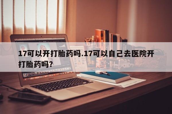 流产药微信买在线下单17可以开打胎药吗.17可以自己去医院开打胎药吗？