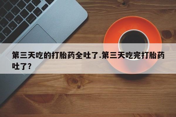 流产药微信买在线下单第三天吃的打胎药全吐了.第三天吃完打胎药吐了？
