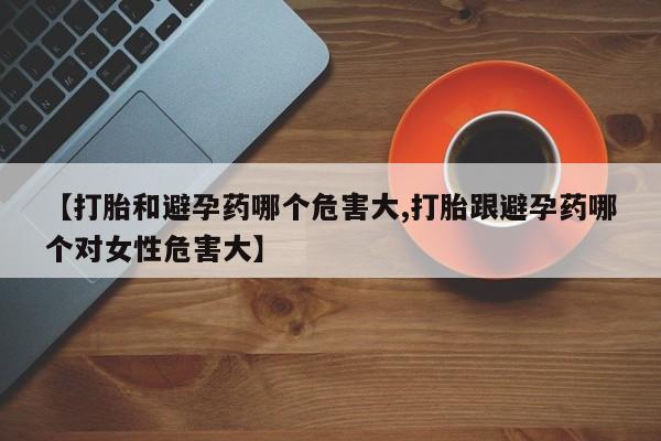 流产药微信买在线下单【打胎和避孕药哪个危害大,打胎跟避孕药哪个对女性危害大】
