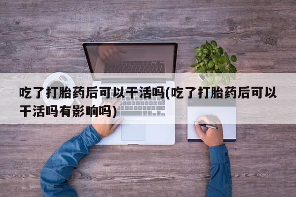 流产药微信买在线下单吃了打胎药后可以干活吗(吃了打胎药后可以干活吗有影响吗)