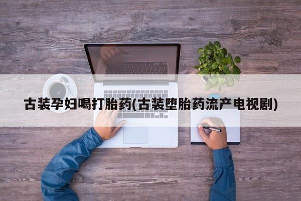 流产药微信买在线下单古装孕妇喝打胎药(古装堕胎药流产电视剧)